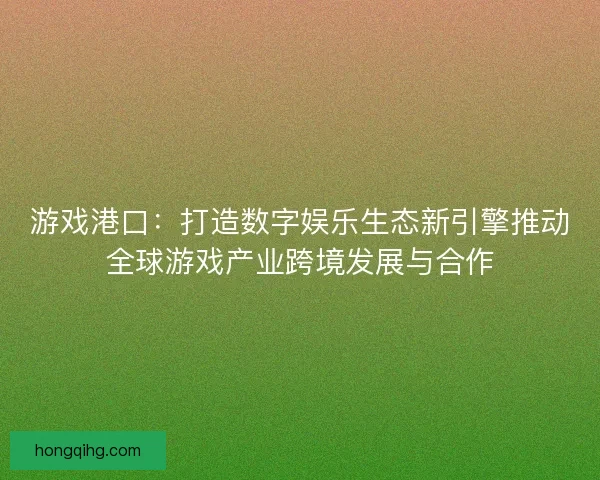 游戏港口:打造数字娱乐生态新引擎推动全球游戏产业跨境发展与合作 游戏港口:打造数字娱乐生态新引擎推动全球游戏产业跨境发展与合作