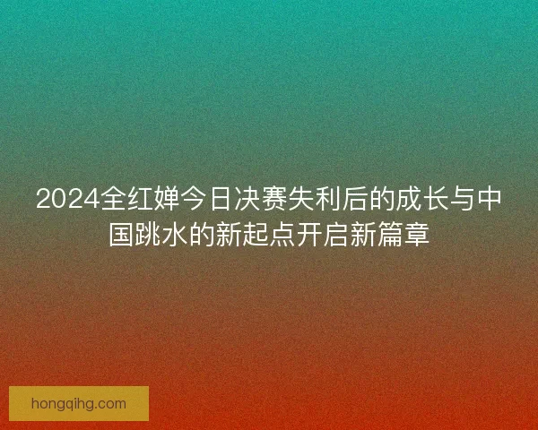 2024全红婵今日决赛失利后的成长与中国跳水的新起点开启新篇章