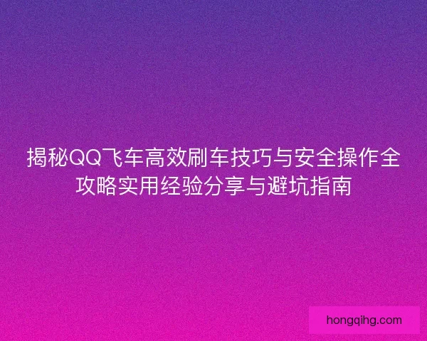 揭秘QQ飞车高效刷车技巧与安全操作全攻略实用经验分享与避坑指南