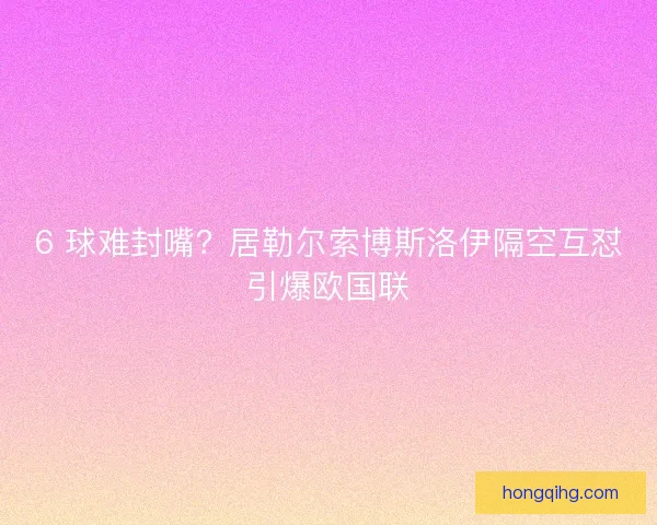 6 球难封嘴？居勒尔索博斯洛伊隔空互怼引爆欧国联