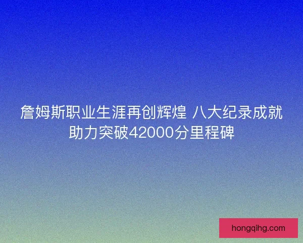 詹姆斯职业生涯再创辉煌 八大纪录成就助力突破42000分里程碑