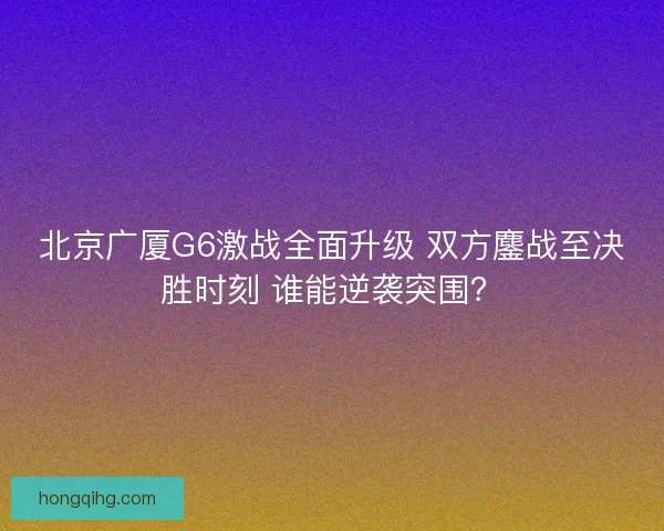 北京广厦G6激战全面升级 双方鏖战至决胜时刻 谁能逆袭突围？