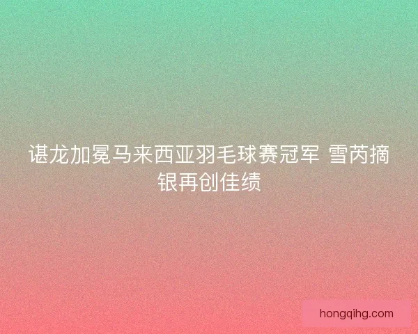 谌龙加冕马来西亚羽毛球赛冠军 雪芮摘银再创佳绩