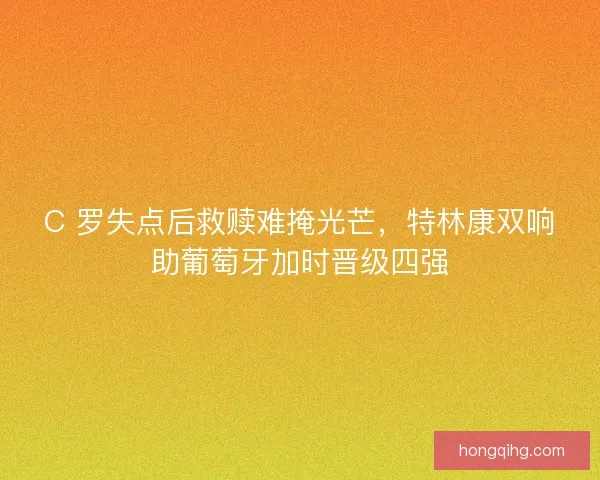 C 罗失点后救赎难掩光芒，特林康双响助葡萄牙加时晋级四强