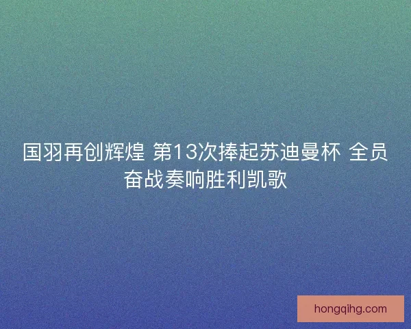 国羽再创辉煌 第13次捧起苏迪曼杯 全员奋战奏响胜利凯歌