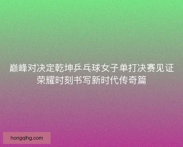 巅峰对决定乾坤乒乓球女子单打决赛见证荣耀时刻书写新时代传奇篇