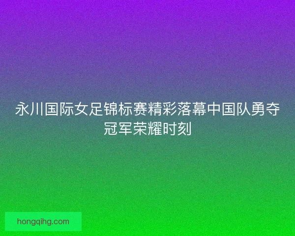 永川国际女足锦标赛精彩落幕中国队勇夺冠军荣耀时刻