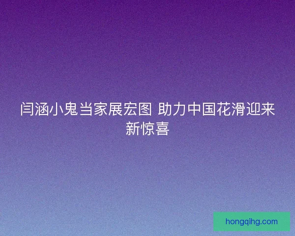 闫涵小鬼当家展宏图 助力中国花滑迎来新惊喜 闫涵小鬼当家展宏图 助力中国花滑迎来新惊喜