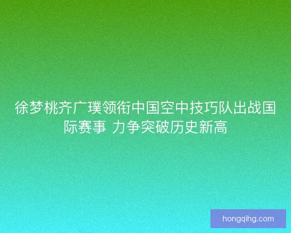 徐梦桃齐广璞领衔中国空中技巧队出战国际赛事 力争突破历史新高