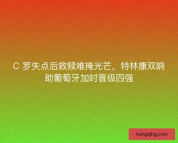 C 罗失点后救赎难掩光芒，特林康双响助葡萄牙加时晋级四强