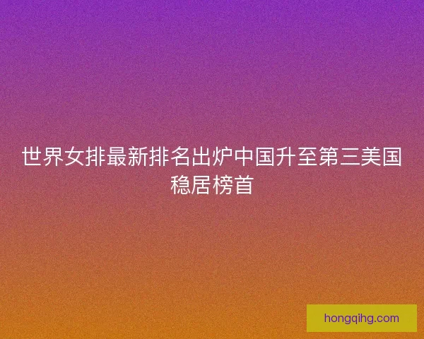 世界女排最新排名出炉中国升至第三美国稳居榜首 世界女排最新排名出炉中国升至第三美国稳居榜首