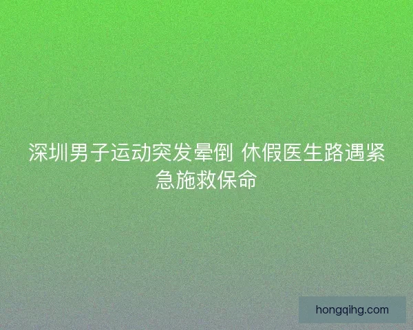 深圳男子运动突发晕倒 休假医生路遇紧急施救保命