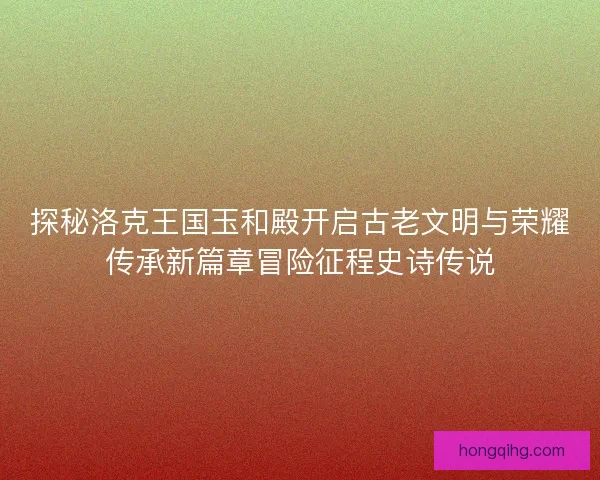 探秘洛克王国玉和殿开启古老文明与荣耀传承新篇章冒险征程史诗传说 探秘洛克王国玉和殿开启古老文明与荣耀传承新篇章冒险征程史诗传说