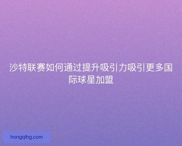 沙特联赛如何通过提升吸引力吸引更多国际球星加盟
