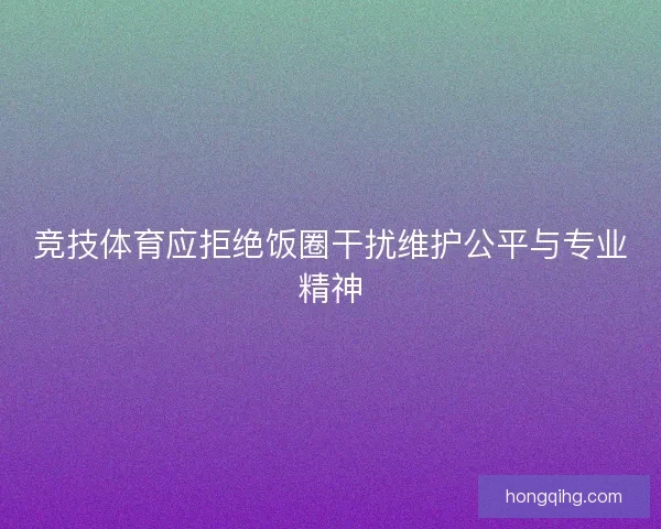 竞技体育应拒绝饭圈干扰维护公平与专业精神 竞技体育应拒绝饭圈干扰维护公平与专业精神