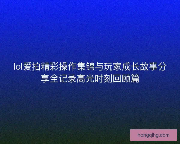 lol爱拍精彩操作集锦与玩家成长故事分享全记录高光时刻回顾篇 lol爱拍精彩操作集锦与玩家成长故事分享全记录高光时刻回顾篇