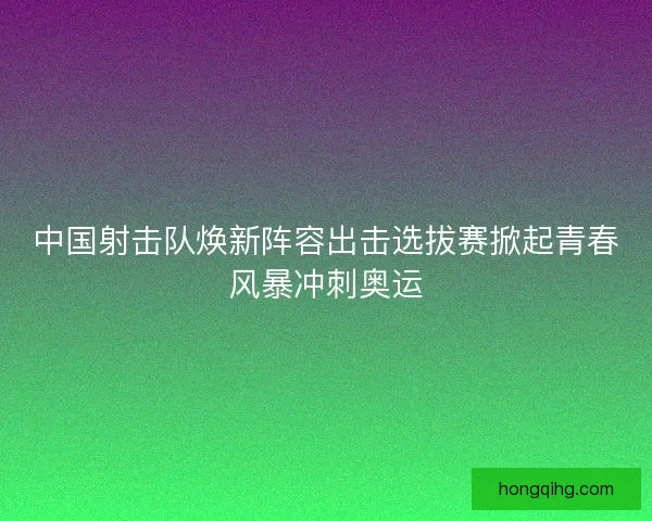 中国射击队焕新阵容出击选拔赛掀起青春风暴冲刺奥运