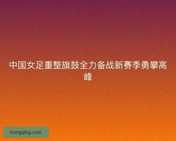 中国女足重整旗鼓全力备战新赛季勇攀高峰 中国女足重整旗鼓全力备战新赛季勇攀高峰