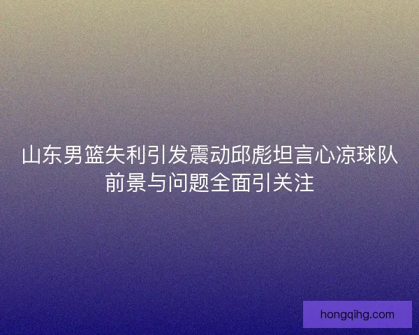 山东男篮失利引发震动邱彪坦言心凉球队前景与问题全面引关注