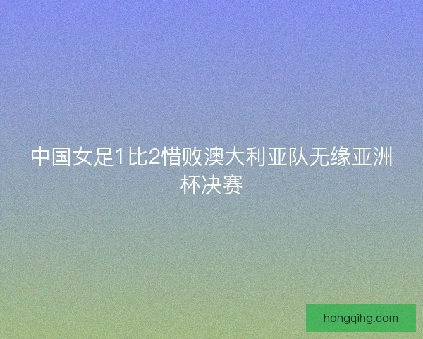 中国女足1比2惜败澳大利亚队无缘亚洲杯决赛