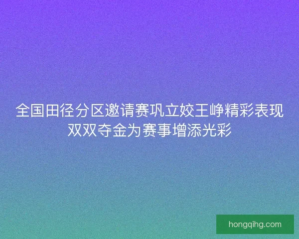 全国田径分区邀请赛巩立姣王峥精彩表现双双夺金为赛事增添光彩