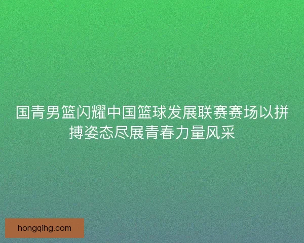 国青男篮闪耀中国篮球发展联赛赛场以拼搏姿态尽展青春力量风采 国青男篮闪耀中国篮球发展联赛赛场以拼搏姿态尽展青春力量风采